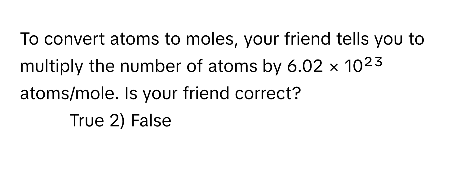 To convert atoms to moles, your friend tells you to multiply the number of atoms by 6.02 × 10²³ atoms/mole. Is your friend correct?

1) True 2) False