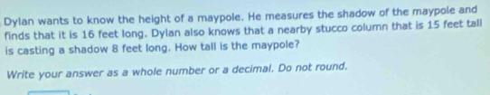 Dylan wants to know the height of a maypole. He measures the shadow of the maypole and 
finds that it is 16 feet long. Dylan also knows that a nearby stucco column that is 15 feet tall 
is casting a shadow 8 feet long. How tall is the maypole? 
Write your answer as a whole number or a decimal. Do not round.