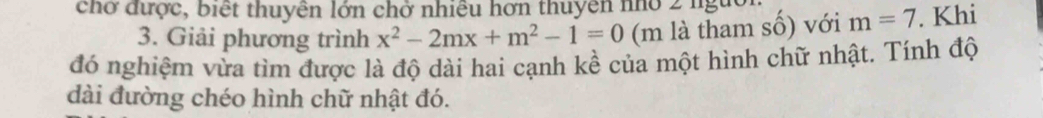 chở được, biết thuyên lớn chở nhiều hơn thuyên nhỏ 2 nguời. m=7. Khi 
3. Giải phương trình x^2-2mx+m^2-1=0 (m là tham số) với 
đó nghiệm vừa tìm được là độ dài hai cạnh kề của một hình chữ nhật. Tính độ 
dài đường chéo hình chữ nhật đó.