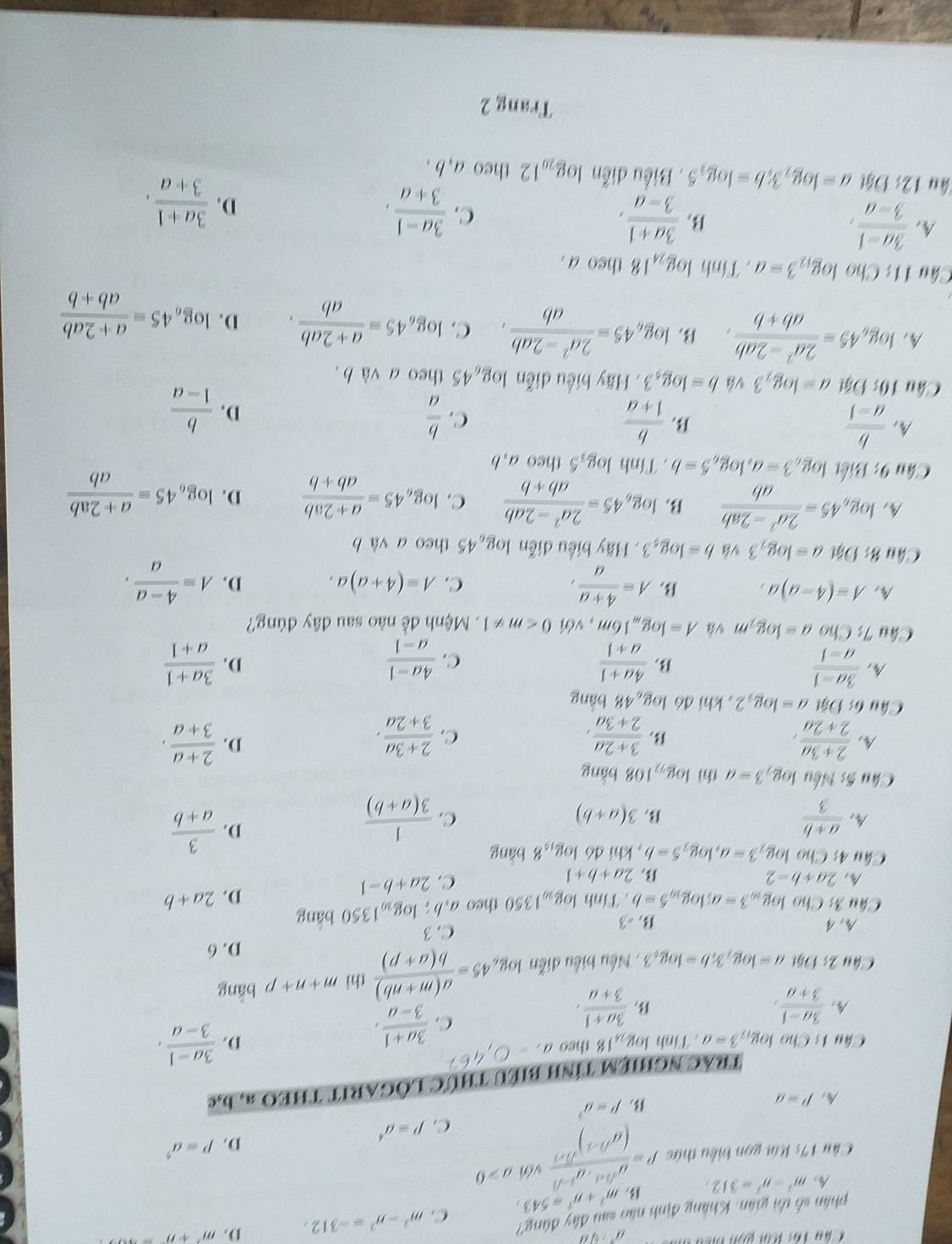 Chu Tâc Kai gọn biển
m^2+n^2=543, C. m^2-n^2=-312, D. m^2+n
phân số thi gián: Khẳng định nào sau đây đùng' a^+rangle^n
A m^2-n^2=312,
Câu 17 *  ú t on biểu thức P=frac d^((1+1))· d^(1-(1))(a^((b-1)))^sqrt(3* 1) với a>0
D. P=a^5
C. p=a^4
p=a^2
A. P=a b,e
trAc nghiệm tính biểu thức lÒGARIT tHEO a,
Câu 1s Cho log _123=a. Tính log _24 18 theo a_1=0,4^(67)
D.  (3a-1)/3-a ,
 (3a-1)/3+a ,
B.  (3a+1)/3+a ,
C.  (3a+1)/3-a ,
Câu 2; Đặt a=log _23;b=log _53.  Nếu biểu diễn log _b45= (a(m+nb))/b(a+p)  thì m+n+p bǎng
D. 6
A. 4  =3 C. 3
* Câu 3: Cho log _103=a;log _105=b. Tính log _101350 theo a,b: log _y_01350 bảng
A. 2a+b-2 2a+b+1
B
C. 2a+b-1
D. 2a+b
Câu 4s Cho log _23=a,log _25=b , khi đó log _158 bǎng
A.  (a+b)/3  3(a+b)
B.
C.  1/3(a+b) 
D.  3/a+b 
Câu 5s :  Nếu log _23=a thì log _72108bang
A.  (2+3a)/2+2a ,  (3+2a)/2+3a ,  (2+3a)/3+2a ,  (2+a)/3+a ,
B
C.
D.
Câu 6: Đật a=log _32 , khí dó log _948 bǎng
 (3a-1)/a-1 
B  (4a+1)/a+1 
C.  (4a-1)/a-1   (3a+1)/a+1 
D.
Câu 7 : Ch o a=log _2m và A=log _m16m , với 0 .  Mệnh đề nào sau đây đúng?
A. A=(4-a)a, B. A= (4+a)/a , C. A=(4+a)a. D. A= (4-a)/a .
Câu &: Đặt a=log _23 vá b=log _43 , Hãy biểu diễn log _645 theo a và b
A, log _a45= (2a^2-2ab)/ab  B. log _645= (2a^2-2ab)/ab+b  C. log _645= (a+2ab)/ab+b  D. log _645= (a+2ab)/ab 
Câu 9: Biết log _63=a,log _65=b. Tính log _35 theo a,b
A,  b/a-1   b/1+a   b/1-a 
B
C.  b/a 
D.
Câu 10:95t a=log _23 vá b=log _53. Hãy biểu diễn log _645 theo a và b .
A, log _645= (2a^2-2ab)/ab+b , B log _645= (2a^2-2ab)/ab . C. log _645= (a+2ab)/ab . D. log _645= (a+2ab)/ab+b 
Câu 11: Cho log _123=a. Tính log _2418 theo a .
A  (3a-1)/3-a ,
B.  (3a+1)/3-a ,
C.  (3a-1)/3+a ,
D.  (3a+1)/3+a ,
âu 12:1 Đật a=log _23;b=log _35. Biểu diễn log _2012 theo a,b .
Trang 2