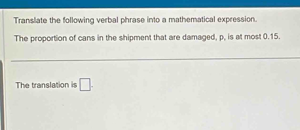 Translate the following verbal phrase into a mathematical expression. 
The proportion of cans in the shipment that are damaged, p, is at most 0.15. 
The translation is □.