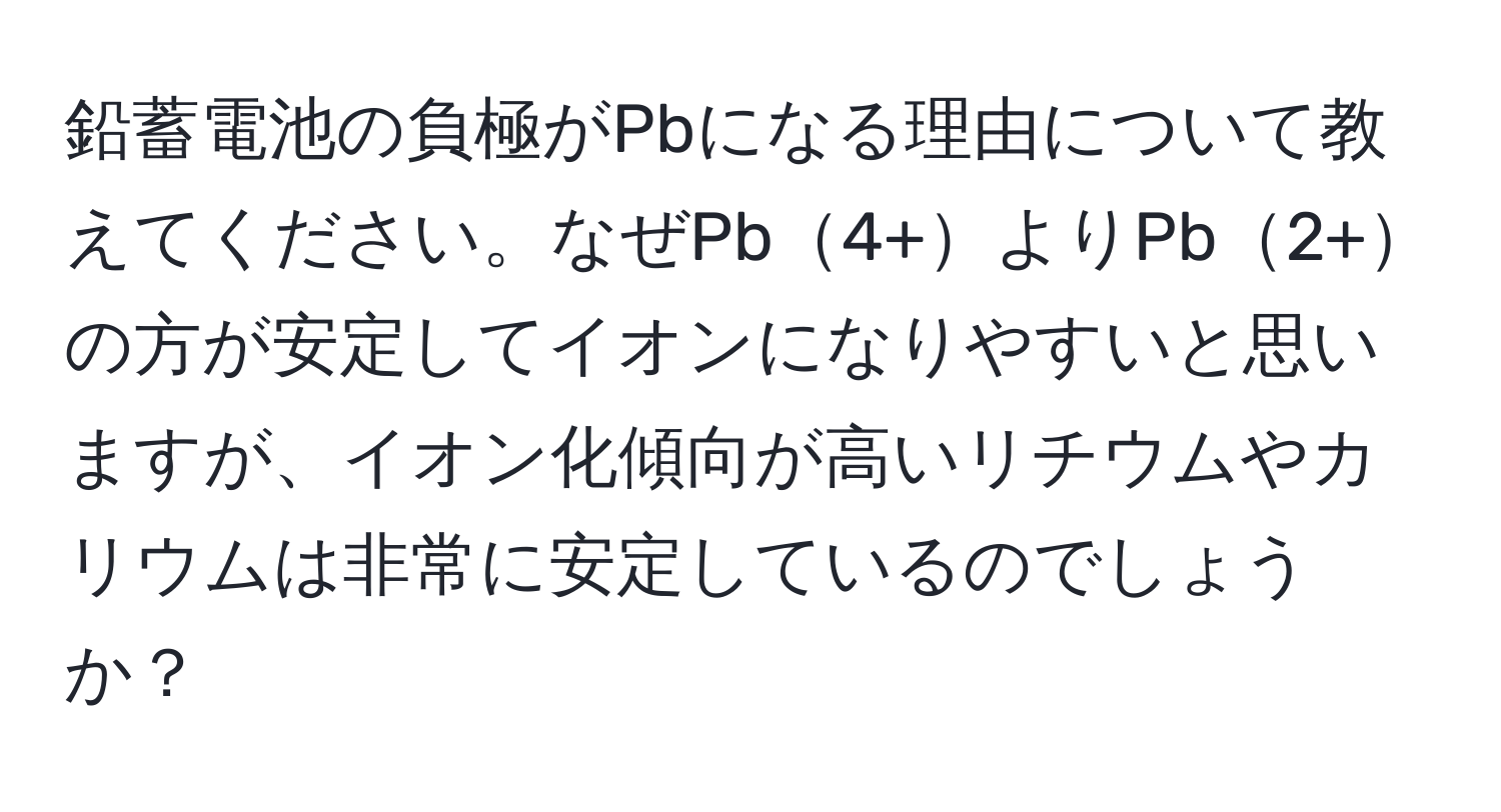 鉛蓄電池の負極がPbになる理由について教えてください。なぜPb4+よりPb2+の方が安定してイオンになりやすいと思いますが、イオン化傾向が高いリチウムやカリウムは非常に安定しているのでしょうか？