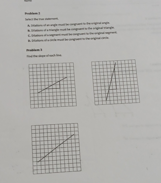 Name
Problem 2
Select the true statement.
A Dilations of an angle must be congruent to the original angle.
B. Dilations of a triangle must be congruent to the original triangle.
C. Dilations of a segment must be congruent to the original segment.
D. Dilations of a circle must be congruent to the original circle.
Problem 3
Find the slope of each line.