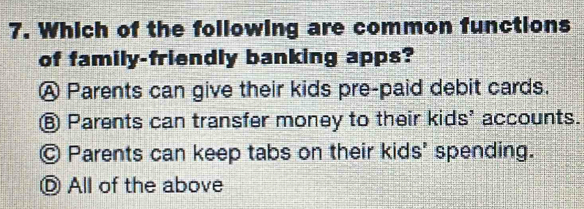 Which of the following are common functions
of family-friendly banking apps?
Ⓐ Parents can give their kids pre-paid debit cards.
⑥ Parents can transfer money to their kids' accounts.
Ⓒ Parents can keep tabs on their kids' spending.
Ⓓ All of the above