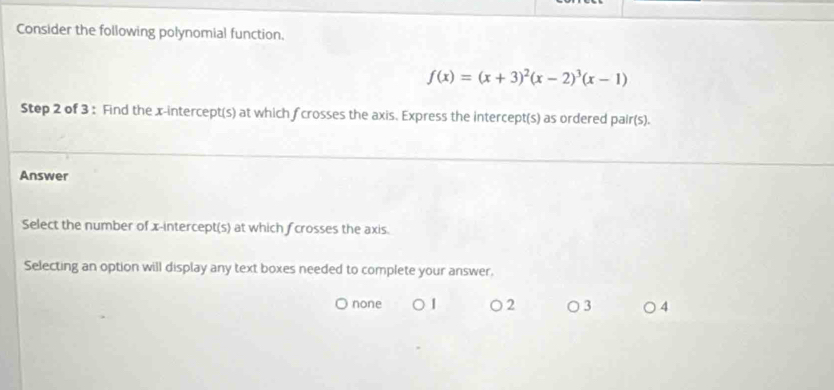 Consider the following polynomial function.
f(x)=(x+3)^2(x-2)^3(x-1)
Step 2 of 3 : Find the x-intercept(s) at which fcrosses the axis. Express the intercept(s) as ordered pair(s).
Answer
Select the number of x-intercept(s) at which fcrosses the axis.
Selecting an option will display any text boxes needed to complete your answer.
j none ○ 2 ○ 3 ○ 4