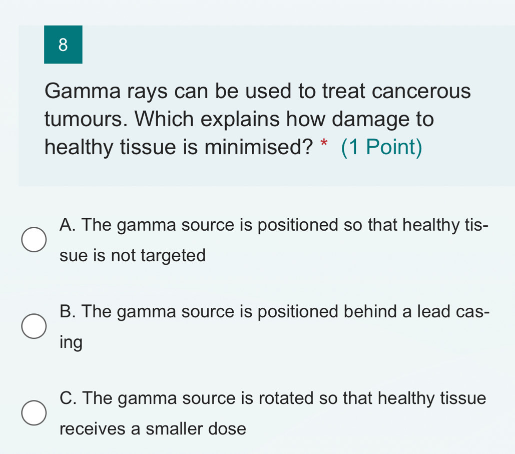 Gamma rays can be used to treat cancerous
tumours. Which explains how damage to
healthy tissue is minimised? * (1 Point)
A. The gamma source is positioned so that healthy tis-
sue is not targeted
B. The gamma source is positioned behind a lead cas-
ing
C. The gamma source is rotated so that healthy tissue
receives a smaller dose