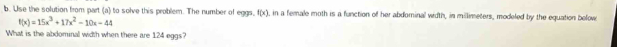 Use the solution from part (a) to solve this problem. The number of eggs, f(x), , in a female moth is a function of her abdominal width, in millimeters, modeled by the equation below
f(x)=15x^3+17x^2-10x-44
What is the abdominal width when there are 124 eggs?