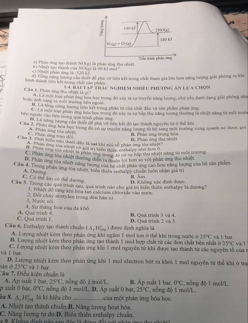 a) Phản ứng tạo thành NO(g) là phản ứng thu nhiệt.
b) Nhiệt tạo thành của NO(g) là 90 kJ mol ¹.
c) Nhiệt phản ứng là -320 kJ.
d) Tổng năng lượng cần thiết để phá vỡ liên kết trong chất tham gia lớn hơn năng lượng giải phóng ra khi
hình thành liên kết trong chất sản phẩm.
1.4. bài tập trác nghiệm nhiều phương án lựa chọn
Câu 1. Phân ứng thu nhiệt là gì?
A. Là một loại phản ứng hóa học trong đó xảy ra sự truyền năng lượng, chủ yếu dưới dạng giải phóng nhi
hoặc ánh sáng ra môi trường bên ngoài.
B. Là tổng năng lượng liên kết trong phân tử của chất đầu và sản phẩm phản ứng.
C. Là một loại phản ứng hóa học trong đó xảy ra sự hấp thụ năng lượng thường là nhiệt năng từ môi trười
bên ngoài vào bên trong quá trình phản ứng.
D. Là năng lượng cần thiết để phá vỡ liên kết đó tạo thành nguyên tử ở thể khí.
Câu 2, Phản ứng hóa học trong đó có sự truyền năng lượng từ hệ sang môi trường xung quanh nó được gọi
A. Phản ứng tỏa nhiệt.
B. Phản ứng trung hòa.
C. Phản ứng trao đổi.
D. Phản ứng thu nhiệt.
Cầu 3. Phát biểu nào dưới đây là sai khi nói về phản ứng tỏa nhiệt?
A. Phản ứng tỏa nhiệt có giá trị biến thiên enthalpy nhỏ hơn 0,
B. Phản ứng tỏa nhiệt là phản ứng trong đó có sự hấp thu nhiệt năng từ môi trường.
C. Phản ứng tỏa nhiệt thường diễn ra thuận lợi hơn so với phản ứng thu nhiệt.
D. Phản ứng tỏa nhiệt năng lượng của hệ chất phản ứng cao hơn năng lượng của hệ sản phẩm
Câu 4. Trong phản ứng tòa nhiệt, biển thiên enthalpy chuẩn luôn nhận giá trị
A. Dương.
B. Âm.
C. Có thể âm có thể dương.
D. Không xác định được.
Câu 5. Trong các quá trình sau, quá trình nào cho giá trị biển thiên enthalpy là dương?
1, Nhiệt độ tăng khi hòa tan calcium chloride vào nước.
2, Đốt cháy acetylen trong đèn hàn xì.
3, Nước sôi.
4, Sự thăng hoa của đá khô.
A. Quá trình 4. B. Quá trình 3 và 4.
C. Quá trình 1. D. Quá trình 2 và 3.
Câu 6. Enthalpy tạo thành chuẩn (△ _fH_(298)°) được định nghĩa là
A. Lượng nhiệt kèm theo phản ứng khi ngâm 1 mol ion ở thể khí trong nước ở 25°C và 1 bar.
B. Lượng nhiệt kèm theo phản ứng tạo thành 1 mol hợp chất từ các đơn chất bền nhất ở 25°C và l
C. Lượng nhiệt kèm theo phản ứng khi 1 mol nguyên tử khí được tạo thành từ các nguyên tố của n
và l bar.
D. Lượng nhiệt kèm theo phản ứng khi 1 mol electron bứt ra khỏi 1 mol nguyên tử thể khí ở trạ
bản ở 25°C và 1 bar.
Câu 7. Điều kiện chuẩn là
A. Áp suất 1 bar, 25°C , nồng độ 1 mol/L. B. Áp suất 1 bar, 0°C :, nồng độ 1 mol/L.
p suất 0 bar, 0°C 2, nồng độ 1 mol/L. D. Áp suất 0 bar, 25°C , nồng độ 1 mol/L.
âu 8. △ _rH_(298)^o là kí hiệu cho _của một phản ứng hóa học.
A. Nhiệt tạo thành chuẩn.B. Năng lượng hoạt hóa.
C. Năng lượng tự do.D. Biến thiên enthalpy chuẩn.
1 9. Khăng định nào sau đây là đúng đổi với phản