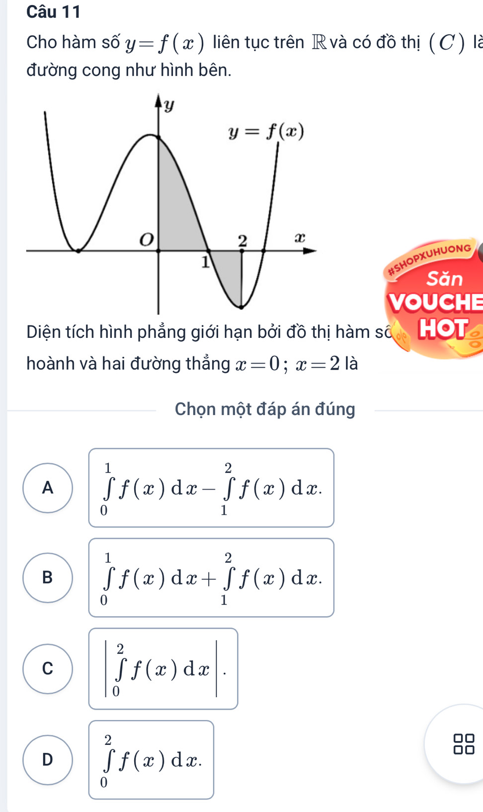 Cho hàm số y=f(x) liên tục trên R và có đồ thị (C) là
đường cong như hình bên.
#SHOPXUHUONG
Săn
VOUCHE
Diện tích hình phẳng giới hạn bởi đồ thị hàm số HOT
hoành và hai đường thắng x=0;x=2la
Chọn một đáp án đúng
A ∈tlimits _0^1f(x)dx-∈tlimits _1^2f(x)dx.
B ∈tlimits _0^1f(x)dx+∈tlimits _1^2f(x)dx.
C |∈tlimits _0^2f(x)dx|.
D ∈tlimits _0^2f(x)dx.