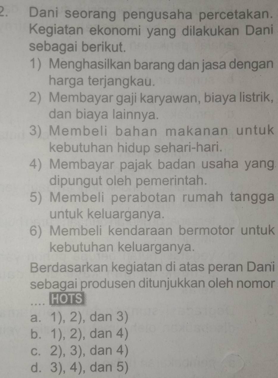 Dani seorang pengusaha percetakan.
Kegiatan ekonomi yang dilakukan Dani
sebagai berikut.
1) Menghasilkan barang dan jasa dengan
harga terjangkau.
2) Membayar gaji karyawan, biaya listrik,
dan biaya lainnya.
3) Membeli bahan makanan untuk
kebutuhan hidup sehari-hari.
4) Membayar pajak badan usaha yang.
dipungut oleh pemerintah.
5) Membeli perabotan rumah tangga
untuk keluarganya.
6) Membeli kendaraan bermotor untuk
kebutuhan keluarganya.
Berdasarkan kegiatan di atas peran Dani
sebagai produsen ditunjukkan oleh nomor
HOTS
a. 1),2) , dar 3)
b. ^circ  1),2) , dan 4 | 
C. □  2),3) , dan 4)
□ . . 3),4) , dan 5)