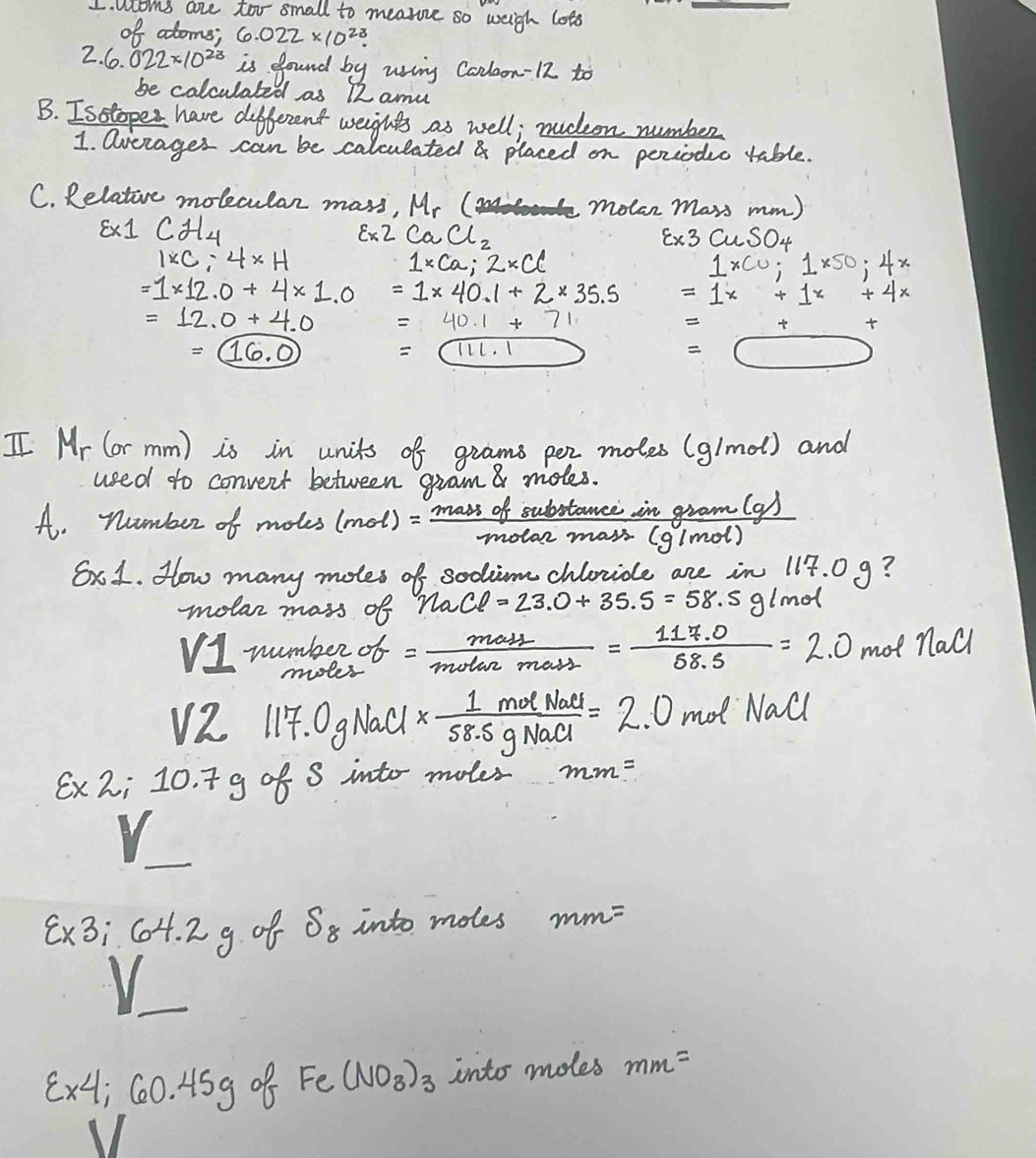 aloms are too small to mearone so weigh lots 
_ 
of atoms; 6.022* 10^(23). 
2. 6.022* 10^(23) is found by using Conloon-12 to 
be calculated as 12 amu
B. Isstopes have different weights as well; nuceon number 
1. averages can be calculated & placed on perioduc table. 
C. Relative molecular mass, Mr ( molan mars mm) 
s* 1Cd_4 
Ex2C2CaCl_2 
xi x3CuSO_4
1* C:4* H
1* ca; 2* cc
1* co; 1* 50;4x
=1* 12.0+4* 1.0 =1* 40.1+2* 35.5 =1x+1x+4x
=12.0+4.0 =40.1+71
t
=(16,0)
=(111.1
=□
I Mr (or mm) is in units of grams per moles (g/mo) and 
used to convent between gram a moles. 
A. number of motes (mol)= massofsubstan ce/mota2mass  in gram(a/
(g/mol)
Sx1. How many moles of sodim chlride are in 117. 0 9? 
molar mass of naCl=23.0+35.5=58.5g/mol
VI numbero = mass/motan mass = (117.0)/58.5 =2.0 mot nall
V2 117.0gN all *  1molNaCl/58.5gNaCl =2.0 mot Nall
Ex2i 10. 7g of 8 into moter mm=
8x3; C04. 2 g of S_8 into moles mm=
varepsilon * 4 ;60.45g of Fe(NO_3)_3 into moles mm=