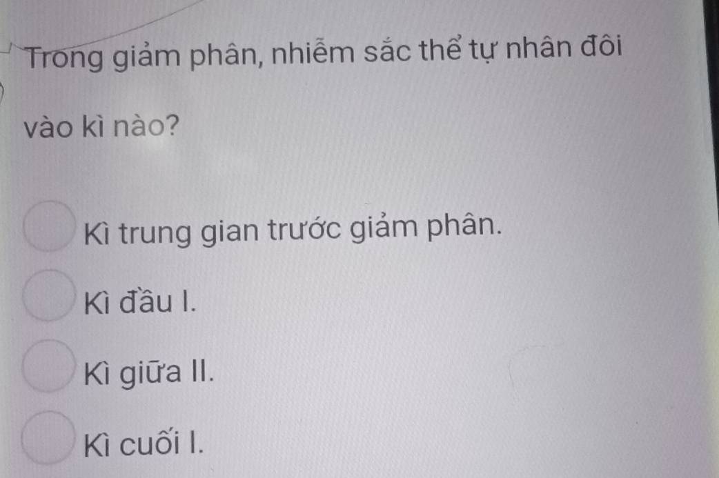 Trong giảm phân, nhiễm sắc thể tự nhân đôi
vào kì nào?
Kì trung gian trước giảm phân.
Kì đầu I.
Kì giữa II.
Kì cuối I.