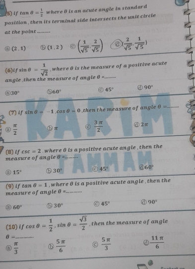 if tan θ = 1/2  where θ is an acute angle in standard
position, then its terminal side intersects the unit circle
at the point_
(2,1) b (1,2) C ( 1/sqrt(5) , 2/sqrt(5) ) @ ( 2/sqrt(5) , 1/sqrt(5) )
(6)if sin θ = 1/sqrt(2)  , where θ is the measure of a positive acute
angle ,then the measure of angle θ = _
a 30° ⑤ 60° 45° a 90°
(7) if sin θ =-1, cos θ =0 then the measure of angle θ = _
 π /2  ⓑπ  3π /2  ⓓ2π
(8) if csc =2 where θ is a positive acute angle , then the
measure of angle θ = _
15° ⑤ 30° C 45° a 60°
(9) if tan θ =1 , where θ is a positive acute angle , then the
measure of angle θ = _
a 60° ⓑ 30° 45° 90°
(10) if cos θ = 1/2 , sin θ = sqrt(3)/2  ,then the measure of angle
_ θ =
a  π /3   5π /6  C  5π /3   11π /6 