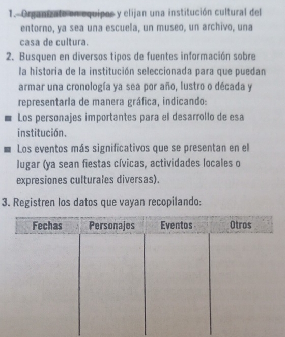 Organizate en equipos y elijan una institución cultural del 
entorno, ya sea una escuela, un museo, un archivo, una 
casa de cultura. 
2. Busquen en diversos tipos de fuentes información sobre 
la historia de la institución seleccionada para que puedan 
armar una cronología ya sea por año, lustro o década y 
representarla de manera gráfica, indicando: 
Los personajes importantes para el desarrollo de esa 
institución. 
Los eventos más significativos que se presentan en el 
lugar (ya sean fiestas cívicas, actividades locales o 
expresiones culturales diversas). 
3. Registren los datos que vayan recopilando: