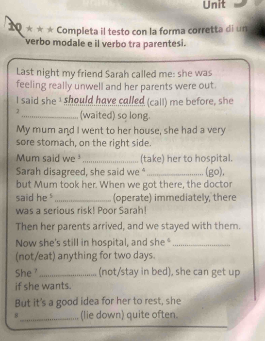 Completa il testo con la forma corretta di un 
verbo modale e il verbo tra parentesi. 
Last night my friend Sarah called me: she was 
feeling really unwell and her parents were out. 
I said she I should have called (call) me before, she 
2 
_(waited) so long. 
My mum and I went to her house, she had a very 
sore stomach, on the right side. 
Mum said we ³ _(take) her to hospital. 
Sarah disagreed, she said we ⁴_ (go), 
but Mum took her. When we got there, the doctor 
said he s_ (operate) immediately,'there 
was a serious risk! Poor Sarah! 
Then her parents arrived, and we stayed with them. 
Now she’s still in hospital, and she ⁶_ 
(not/eat) anything for two days. 
She ⁷_ (not/stay in bed), she can get up 
if she wants. 
But it's a good idea for her to rest, she 
8_ (lie down) quite often.