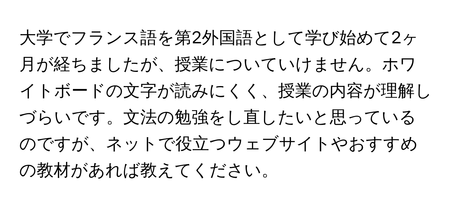 大学でフランス語を第2外国語として学び始めて2ヶ月が経ちましたが、授業についていけません。ホワイトボードの文字が読みにくく、授業の内容が理解しづらいです。文法の勉強をし直したいと思っているのですが、ネットで役立つウェブサイトやおすすめの教材があれば教えてください。