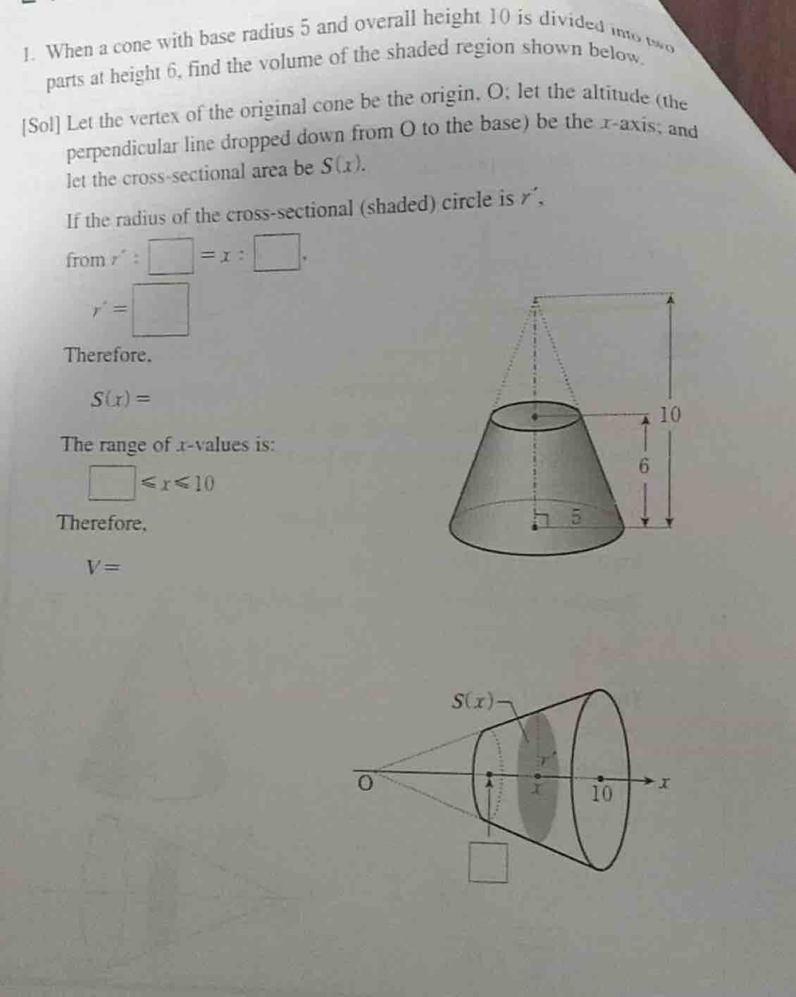 When a cone with base radius 5 and overall height 10 is divided into wo
parts at height 6, find the volume of the shaded region shown below.
[Sol] Let the vertex of the original cone be the origin. O; let the altitude (the
perpendicular line dropped down from O to the base) be the x-axis; and
let the cross-sectional area be S(x).
If the radius of the cross-sectional (shaded) circle is r´,
from r':□ =x:□ .
r=□
Therefore.
S(x)=
The range of r-values is:
□ ≤slant x≤slant 10
Therefore,
V=