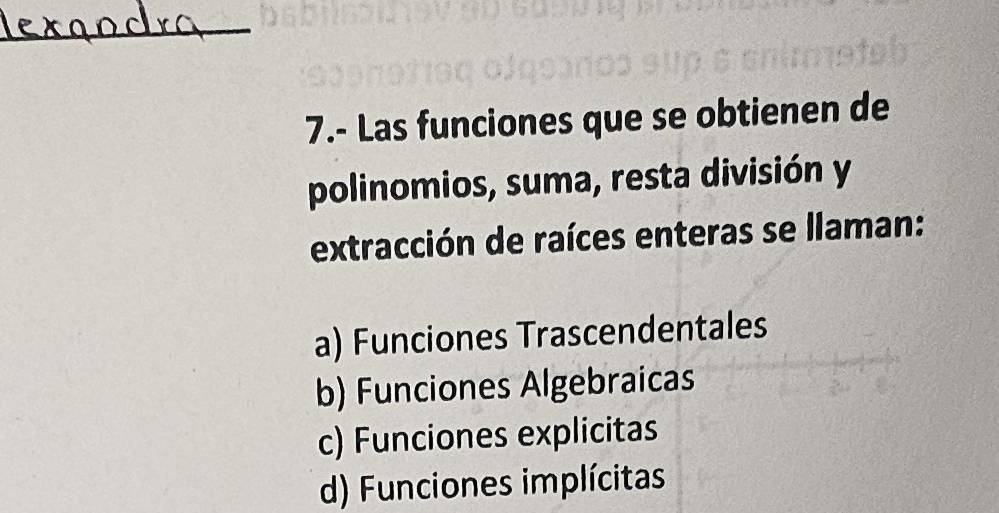 7.- Las funciones que se obtienen de
polinomios, suma, resta división y
extracción de raíces enteras se llaman:
a) Funciones Trascendentales
b) Funciones Algebraicas
c) Funciones explicitas
d) Funciones implícitas