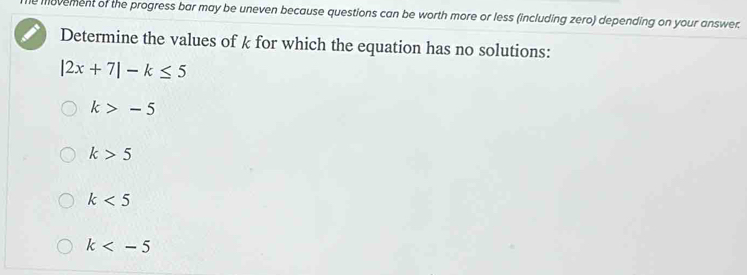 movement of the progress bar may be uneven because questions can be worth more or less (including zero) depending on your answer.
Determine the values of k for which the equation has no solutions:
|2x+7|-k≤ 5
k>-5
k>5
k<5</tex>
k