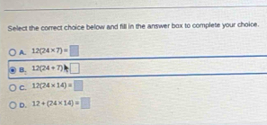 Select the correct choice below and fill in the answer box to complete your choice.
A. 12(24* 7)=□
B. 12(24+7)h□
C. 12(24* 14)=□
D. 12+(24* 14)=□