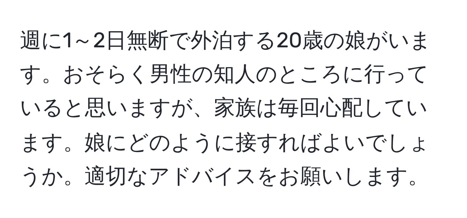 週に1～2日無断で外泊する20歳の娘がいます。おそらく男性の知人のところに行っていると思いますが、家族は毎回心配しています。娘にどのように接すればよいでしょうか。適切なアドバイスをお願いします。