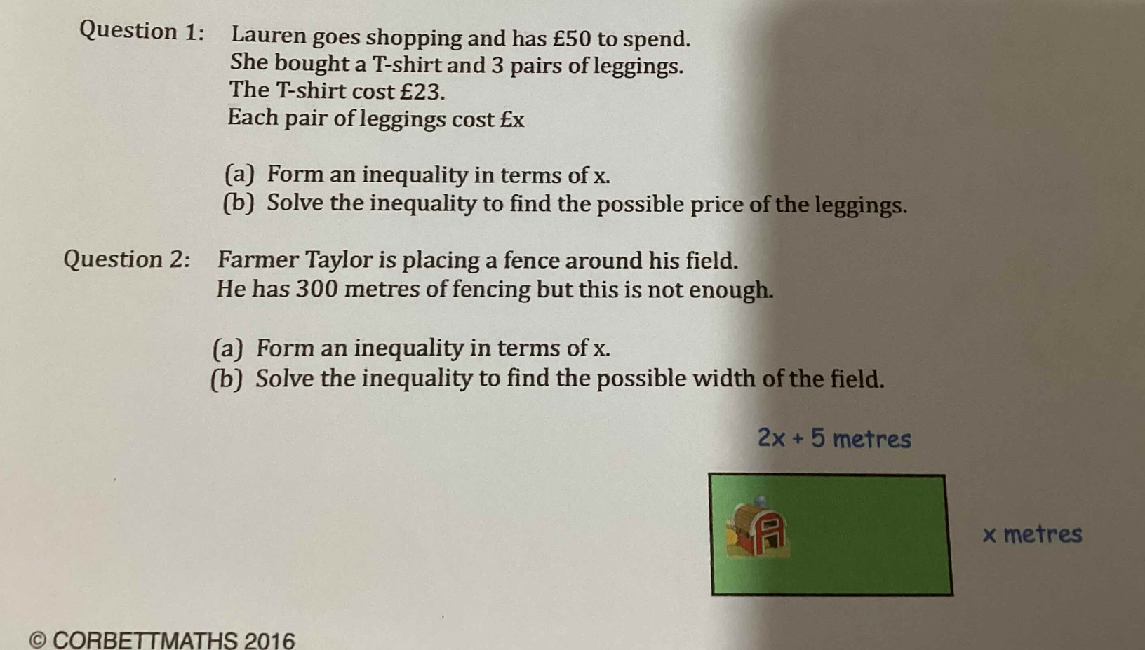 Lauren goes shopping and has £50 to spend. 
She bought a T-shirt and 3 pairs of leggings. 
The T-shirt cost £23. 
Each pair of leggings cost £x
(a) Form an inequality in terms of x. 
(b) Solve the inequality to find the possible price of the leggings. 
Question 2: Farmer Taylor is placing a fence around his field. 
He has 300 metres of fencing but this is not enough. 
(a) Form an inequality in terms of x. 
(b) Solve the inequality to find the possible width of the field.
2x+5 metres
x metres
© CORBETTMATHS 2016