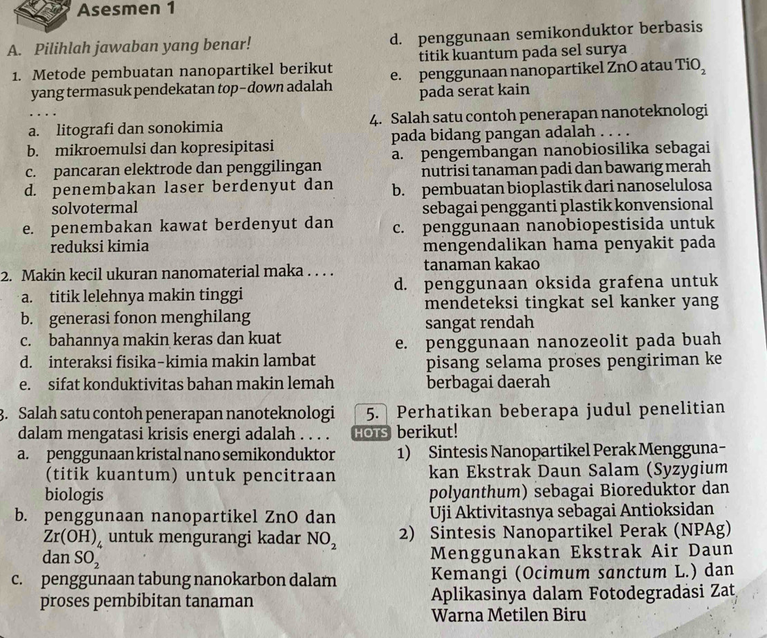 Asesmen 1
A. Pilihlah jawaban yang benar! d. penggunaan semikonduktor berbasis
1. Metode pembuatan nanopartikel berikut titik kuantum pada sel surya
yang termasuk pendekatan top-down adalah e. penggunaan nanopartikel ZnO atau TiO_2
pada serat kain
a. litografi dan sonokimia 4. Salah satu contoh penerapan nanoteknologi
b. mikroemulsi dan kopresipitasi pada bidang pangan adalah_
a. pengembangan nanobiosilika sebagai
c. pancaran elektrode dan penggilingan
nutrisi tanaman padi dan bawang merah
d. penembakan laser berdenyut dan b. pembuatan bioplastik dari nanoselulosa
solvotermal sebagai pengganti plastik konvensional
e. penembakan kawat berdenyut dan c. penggunaan nanobiopestisida untuk
reduksi kimia mengendalikan hama penyakit pada
2. Makin kecil ukuran nanomaterial maka . . . . tanaman kakao
d. penggunaan oksida grafena untuk
a. titik lelehnya makin tinggi
mendeteksi tingkat sel kanker yang
b. generasi fonon menghilang
sangat rendah
c. bahannya makin keras dan kuat
e. penggunaan nanozeolit pada buah
d. interaksi fisika-kimia makin lambat
pisang selama proses pengiriman ke
e. sifat konduktivitas bahan makin lemah berbagai daerah
3. Salah satu contoh penerapan nanoteknologi 5. Perhatikan beberapa judul penelitian
dalam mengatasi krisis energi adalah . . . . HOTs berikut!
a. penggunaan kristal nano semikonduktor 1) Sintesis Nanopartikel Perak Mengguna-
(titik kuantum) untuk pencitraan kan Ekstrak Daun Salam (Syzygium
biologis polyanthum) sebagai Bioreduktor dan
b. penggunaan nanopartikel ZnO dan Uji Aktivitasnya sebagai Antioksidan
Zr(OH)_4 untuk mengurangi kadar NO_2 2) Sintesis Nanopartikel Perak (NPAg)
da_1 1 SO_2
Menggunakan Ekstrak Air Daun
c. penggunaan tabung nanokarbon dalam Kemangi (Ocimum sanctum L.) dan
proses pembibitan tanaman  Aplikasinya dalam Fotodegradäsi Zat
Warna Metilen Biru