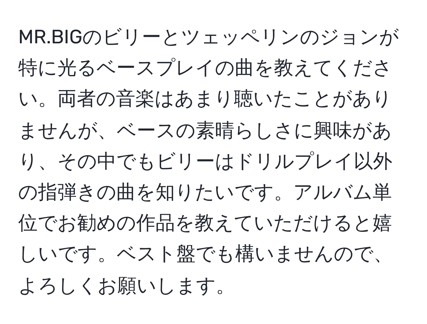 MR.BIGのビリーとツェッペリンのジョンが特に光るベースプレイの曲を教えてください。両者の音楽はあまり聴いたことがありませんが、ベースの素晴らしさに興味があり、その中でもビリーはドリルプレイ以外の指弾きの曲を知りたいです。アルバム単位でお勧めの作品を教えていただけると嬉しいです。ベスト盤でも構いませんので、よろしくお願いします。