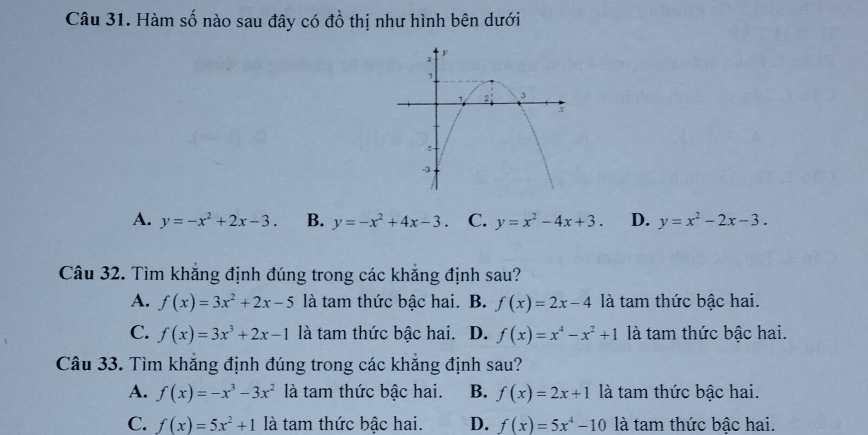 Hàm số nào sau đây có đồ thị như hình bên dưới
A. y=-x^2+2x-3. B. y=-x^2+4x-3 C. y=x^2-4x+3. D. y=x^2-2x-3. 
Câu 32. Tìm khẳng định đúng trong các khẳng định sau?
A. f(x)=3x^2+2x-5 là tam thức bậc hai. B. f(x)=2x-4 là tam thức bậc hai.
C. f(x)=3x^3+2x-1 là tam thức bậc hai. D. f(x)=x^4-x^2+1 là tam thức bậc hai.
Câu 33. Tìm khắng định đúng trong các khẳng định sau?
A. f(x)=-x^3-3x^2 là tam thức bậc hai. B. f(x)=2x+1 là tam thức bậc hai.
C. f(x)=5x^2+1 là tam thức bậc hai. D. f(x)=5x^4-10 là tam thức bậc hai.