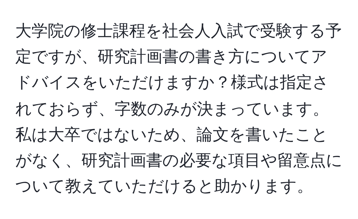 大学院の修士課程を社会人入試で受験する予定ですが、研究計画書の書き方についてアドバイスをいただけますか？様式は指定されておらず、字数のみが決まっています。私は大卒ではないため、論文を書いたことがなく、研究計画書の必要な項目や留意点について教えていただけると助かります。