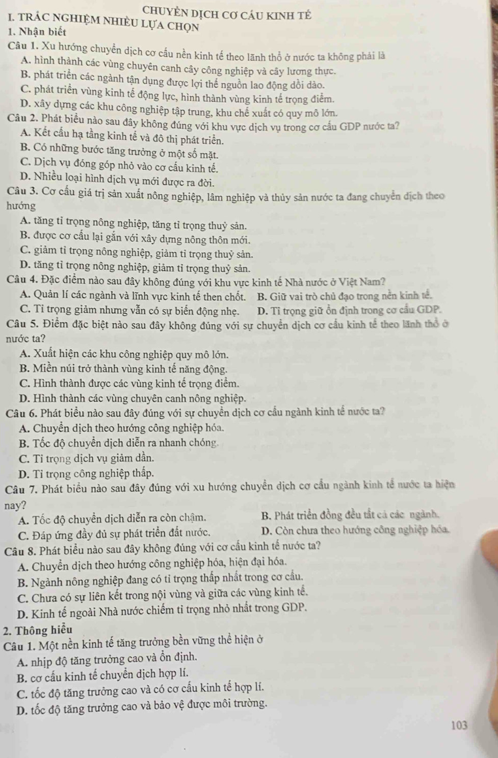 CHUYÊN DỊCH Cơ CáU KINH TÉ
1. tRÁC NGHIỆM NHIÈU Lựa chọn
1. Nhận biết
Câu 1. Xu hướng chuyền dịch cơ cầu nền kinh tế theo lãnh thổ ở nước ta không phải là
A. hình thành các vùng chuyên canh cây công nghiệp và cây lương thực.
B. phát triển các ngành tận dụng được lợi thể nguồn lao động dồi dảo.
C. phát triển vùng kinh tế động lực, hình thành vùng kinh tế trọng điểm.
D. xây dựng các khu công nghiệp tập trung, khu chế xuất có quy mô lớn.
Câu 2. Phát biều nào sau đây không đúng với khu vực dịch vụ trong cơ cấu GDP nước ta?
A. Kết cấu hạ tầng kinh tế và đô thị phát triển.
B. Có những bước tăng trưởng ở một số mặt.
C. Dịch vụ đóng góp nhỏ vào cơ cấu kinh tế.
D. Nhiều loại hình dịch vụ mới được ra đời.
Câu 3. Cơ cấu giá trị sản xuất nông nghiệp, lâm nghiệp và thủy sản nước ta đang chuyển dịch theo
hướng
A. tăng tỉ trọng nông nghiệp, tăng tỉ trọng thuỷ sản.
B. được cơ cấu lại gắn với xây dựng nông thôn mới.
C. giảm tỉ trọng nông nghiệp, giảm tỉ trọng thuỷ sản.
D. tăng tỉ trọng nông nghiệp, giảm tỉ trọng thuỷ sản.
Câu 4. Đặc điểm nào sau đây không đúng với khu vực kinh tế Nhà nước ở Việt Nam?
A. Quản lí các ngành và lĩnh vực kinh tế then chốt. B. Giữ vai trò chủ đạo trong nền kinh tế.
C. Tỉ trọng giảm nhưng vẫn có sự biến động nhẹ. D. Tỉ trọng giữ ổn định trong cơ cầu GDP.
Câu 5. Điểm đặc biệt nào sau đây không đúng với sự chuyển dịch cơ cầu kinh tế theo lãnh thổ ở
nước ta?
A. Xuất hiện các khu công nghiệp quy mô lớn.
B. Miền núi trở thành vùng kinh tế năng động.
C. Hình thành được các vùng kinh tế trọng điểm.
D. Hình thành các vùng chuyên canh nông nghiệp.
Câu 6. Phát biểu nào sau đây đúng với sự chuyền dịch cơ cầu ngành kinh tể nước ta?
A. Chuyển dịch theo hướng công nghiệp hóa.
B. Tốc độ chuyển dịch diễn ra nhanh chóng.
C. Tỉ trọng dịch vụ giảm dần.
D. Tỉ trọng công nghiệp thấp.
Câu 7. Phát biểu nào sau đây đúng với xu hướng chuyền dịch cơ cầu ngành kinh tế nước ta hiện
nay?
A. Tốc độ chuyển dịch diễn ra còn chậm. B. Phát triển đồng đều tất cả các ngành.
C. Đáp ứng đầy đủ sự phát triển đất nước. D. Còn chưa theo hướng công nghiệp hóa
Câu 8. Phát biểu nào sau đây không đúng với cơ cầu kinh tế nước ta?
A. Chuyển dịch theo hướng công nghiệp hóa, hiện đại hóa.
B. Ngành nông nghiệp đang có tỉ trọng thấp nhất trong cơ cầu.
C. Chưa có sự liên kết trong nội vùng và giữa các vùng kinh tế.
D. Kinh tế ngoài Nhà nước chiếm tỉ trọng nhỏ nhất trong GDP.
2. Thông hiểu
Câu 1. Một nền kinh tế tăng trưởng bền vững thể hiện ở
A. nhịp độ tăng trưởng cao và ổn định.
B. cơ cấu kinh tế chuyển dịch hợp lí.
C. tốc độ tăng trưởng cao và có cơ cấu kinh tế hợp lí.
D. tốc độ tăng trưởng cao và bảo vệ được môi trường.
103