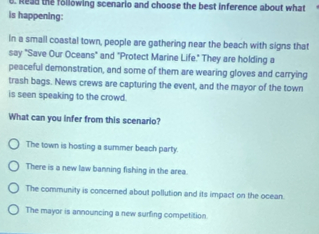 Read the following scenario and choose the best inference about what
is happening:
In a small coastal town, people are gathering near the beach with signs that
say "Save Our Oceans" and "Protect Marine Life." They are holding a
peaceful demonstration, and some of them are wearing gloves and carrying
trash bags. News crews are capturing the event, and the mayor of the town
is seen speaking to the crowd.
What can you infer from this scenario?
The town is hosting a summer beach party.
There is a new law banning fishing in the area.
The community is concerned about pollution and its impact on the ocean.
The mayor is announcing a new surfing competition.