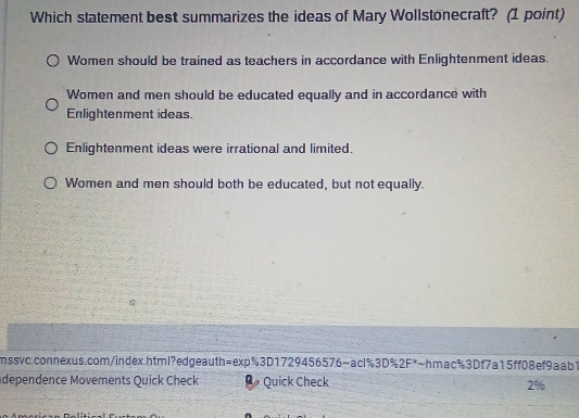 Which statement best summarizes the ideas of Mary Wollstonecraft? (1 point)
Women should be trained as teachers in accordance with Enlightenment ideas.
Women and men should be educated equally and in accordance with
Enlightenment ideas.
Enlightenment ideas were irrational and limited.
Women and men should both be educated, but not equally.
mssvc.connexus.com/index.html?edgeauth=exp%3D1729456576~acl%3D%2F*~hmac%3Df7a15ff08ef9aab1
dependence Movements Quick Check Quick Check 2%