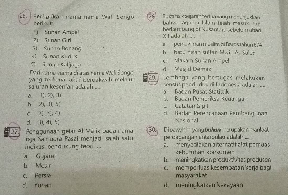 Perhatikan nama-nama Wali Songo 28. Bukti fisik sejarah tertua yang menunjukkan
berikut: bahwa agama Islam telah masuk dan
berkembang di Nusantara sebelum abad
1) Sunan Ampel XII adalah ....
2) Sunan Glri
a. pemukiman muslim di Baros tahun 674
3) Sunan Bonang
b. batu nisan sultan Malik Al-Saleh
4) Sunan Kudus
c. Makam Sunan Ampel
5) Sunan Kalijaga
d. Masjid Demak
Dari nama-nama di atas nama Wali Songo
yang terkenal aktif berdakwah melalui 29. Lembaga yang bertugas melakukan
saluran kesenian adalah .... sensus penduduk di Indonesia adalah ....
a. Badan Pusat Statistik
a. 1), 2), 3) b. Badan Pemeriksa Keuangan
b. 2), 3), 5) c. Catatan Sipil
c. 2), 3), 4) d. Badan Perencanaan Pembangunan
d. 3), 4), 5) Nasional
27. Penggunaan gelar Al Malik pada nama 30. Di bawah ini yang bukan merupakan manfaat
raja Samudra Pasai menjadi salah satu perdagangan antarpulau adalah ....
indikasi pendukung teori .... a. menyediakan alternatif alat pemuas
kebutuhan konsumen
a. Gujarat
b. meningkatkan produktivitas produsen
b. Mesir
c. memperluas kesempatan kerja bagi
c. Persia masyarakat
d. Yunan d. meningkatkan kekayaan