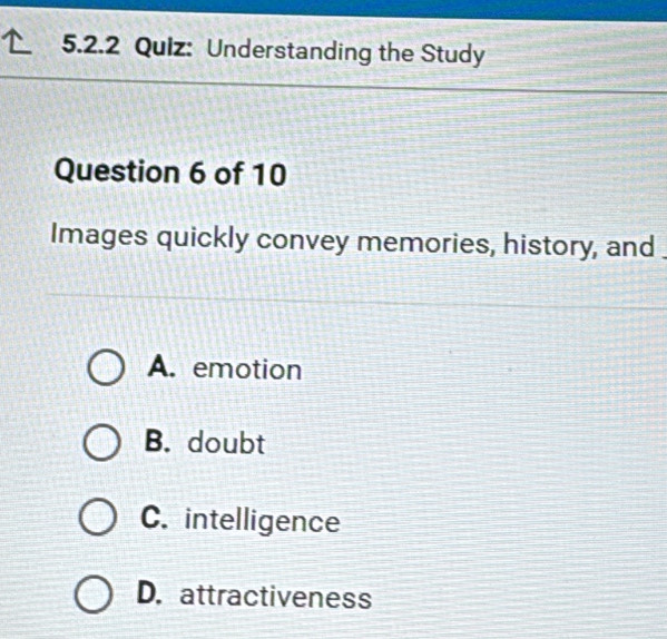 Understanding the Study
Question 6 of 10
Images quickly convey memories, history, and
A. emotion
B. doubt
C. intelligence
D. attractiveness