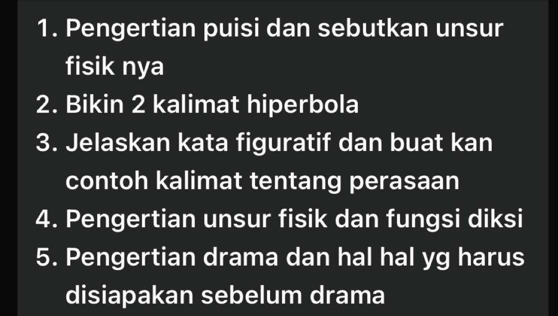 Pengertian puisi dan sebutkan unsur 
fisik nya 
2. Bikin 2 kalimat hiperbola 
3. Jelaskan kata figuratif dan buat kan 
contoh kalimat tentang perasaan 
4. Pengertian unsur fisik dan fungsi diksi 
5. Pengertian drama dan hal hal yg harus 
disiapakan sebelum drama