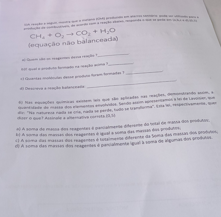 5)A reação a seguir, mostra que o metano (Ch4) produzido em aterros sanitário pode ser 、
produção de combustíveis, de acordo com a reação abaixo, responda o que se pede em a,b,c∈ d).(0,5)
(equação não balanceada) CH_4+O_2to CO_2+H_2O
a) Quem são os reagentes dessa reação ?
_
b)E qual o produto formado na reação acima ?
_
c) Quantas moléculas desse produto foram formadas ? _.
_.
d) Descreva a reação balanceada:
6) Nas equações químicas existem leis que são aplicadas nas reações, demonstrando assim, a
quantidade de massa dos elementos envolvidos. Sendo assim apresentamos a lei de Lavoisier, que
diz: “Na natureza nada se cria, nada se perde, tudo se transforma”. Esta lei, respectivamente, quer
dizer o que? Assinale a alternativa correta. (0,5)
a) A soma de massa dos reagentes é parcialmente diferente do total de massa dos produtos;
b) A soma das massas dos reagentes é igual a soma das massas dos produtos;
c) A soma das massas dos reagentes é totalmente diferente da Soma das massas dos produtos;
d) A soma das massas dos reagentes é parcialmente igual à soma de algumas dos produtos.