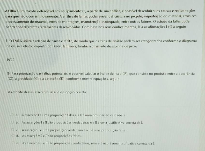 A falha é um evento indesejável em equipamentos e, a partir de sua análise, é possível descobrir suas causas e realizar ações
para que não ocorram novamente. A análise de falhas pode revelar deficiência no projeto, imperfeição do material, erros em
processamento do material, erros de montagem, manutenção inadequada, entre outros fatores. O estudo da falha pode
ocorrer por diferentes ferramentas desenvolvidas. Com base nos seus conhecimentos, leia as afirmações I e II a seguir:
1- O FMEA utiliza a relação de causa e efeito, de modo que os itens de análise podem ser categorizados conforme o diagrama
de causa e efeito proposto por Kaoru Ishikawa, também chamado de espinha de peixe;
POIS
I- Para priorização das falhas potenciais, é possível calcular o índice de risco (IR), que consiste no produto entre a ocorrência
(IO), a gravidade (IG) e a detecção (ID), conforme mostra equação a seguir:
A respeito dessas asserções, assinale a opção correta:
a. A asserção I é uma proposição falsa e a I é uma proposição verdadeira.
b. As asserções I e II são proposições verdadeiras e a I é uma justificativa correta da I
c. A asserção I é uma proposição verdadeira e a II é uma proposição falsa.
d. As asserções I e I são proposições falsas.
e. As asserções 1 e I são proposições verdadeiras, mas a II não é uma justificativa correta da I.