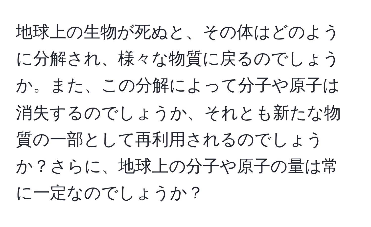 地球上の生物が死ぬと、その体はどのように分解され、様々な物質に戻るのでしょうか。また、この分解によって分子や原子は消失するのでしょうか、それとも新たな物質の一部として再利用されるのでしょうか？さらに、地球上の分子や原子の量は常に一定なのでしょうか？