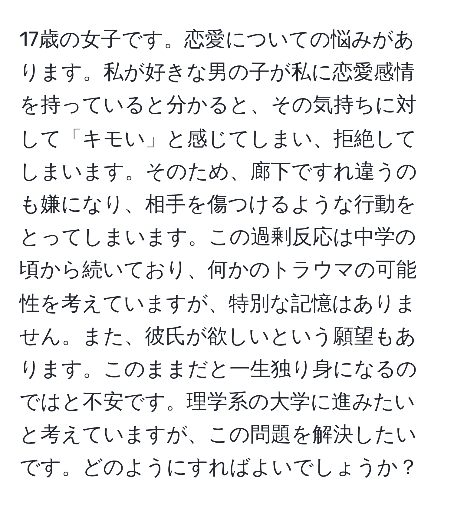 17歳の女子です。恋愛についての悩みがあります。私が好きな男の子が私に恋愛感情を持っていると分かると、その気持ちに対して「キモい」と感じてしまい、拒絶してしまいます。そのため、廊下ですれ違うのも嫌になり、相手を傷つけるような行動をとってしまいます。この過剰反応は中学の頃から続いており、何かのトラウマの可能性を考えていますが、特別な記憶はありません。また、彼氏が欲しいという願望もあります。このままだと一生独り身になるのではと不安です。理学系の大学に進みたいと考えていますが、この問題を解決したいです。どのようにすればよいでしょうか？