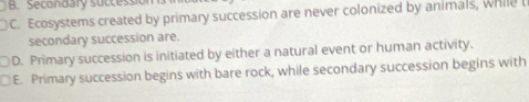 Secondary successio
C. Ecosystems created by primary succession are never colonized by animals, while t
secondary succession are.
D. Primary succession is initiated by either a natural event or human activity.
□E. Primary succession begins with bare rock, while secondary succession begins with