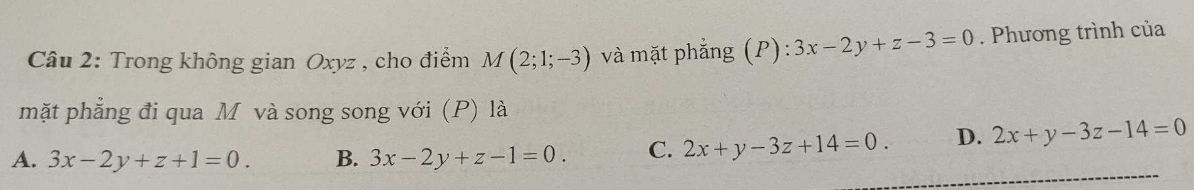 Trong không gian Oxyz , cho điểm M(2;1;-3) và mặt phẳng (P) . 3x-2y+z-3=0. Phương trình của
mặt phẳng đi qua M và song song với (P) là
D. 2x+y-3z-14=0
A. 3x-2y+z+1=0. B. 3x-2y+z-1=0.
C. 2x+y-3z+14=0.