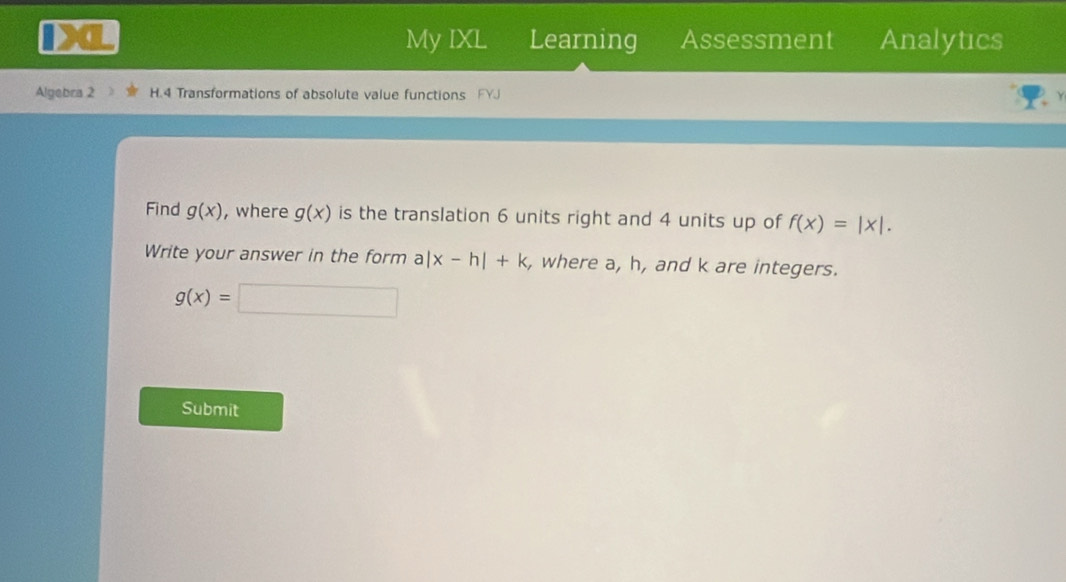 My IXL Learning Assessment Analytics 
Algebra 2 H.4 Transformations of absolute value functions 
Find g(x) , where g(x) is the translation 6 units right and 4 units up of f(x)=|x|. 
Write your answer in the form a|x-h|+k , where a, h, and k are integers.
g(x)=□
Submit