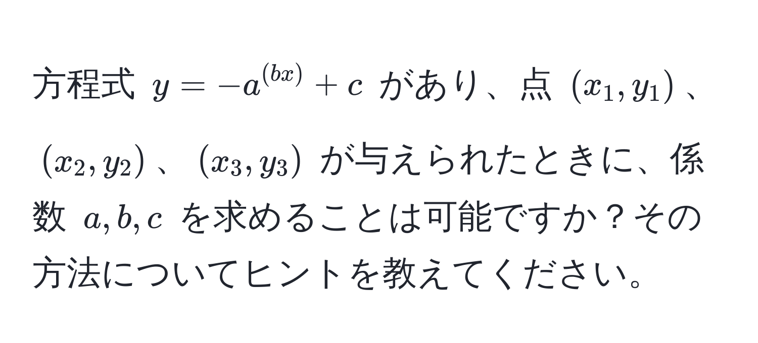 方程式 $y = -a^((bx)) + c$ があり、点 $(x_1, y_1)$、$(x_2, y_2)$、$(x_3, y_3)$ が与えられたときに、係数 $a, b, c$ を求めることは可能ですか？その方法についてヒントを教えてください。