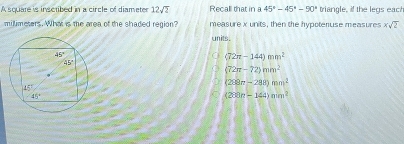 A square is inscribed in a circle of diameter 12sqrt(2) Recall that in a 45°-45°-90° triangle, if the legs each
millimeters. What is the area of the shaded region? measure x units, then the hypotenuse measures xsqrt(2)
units.
(72π -144)mm^2
(72π -72)mm^2
(288n-288)mm^2
(200n-144)nm^2