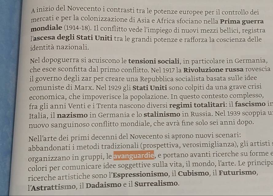 A inizio del Novecento i contrasti tra le potenze europee per il controllo dei 
mercati e per la colonizzazione di Asia e Africa sfociano nella Prima guerra 
mondiale (1914-18). Il conflitto vede l’impiego di nuovi mezzi bellici, registra 
l’ascesa degli Stati Uniti tra le grandi potenze e rafforza la coscienza delle 
identità nazionali. 
Nel dopoguerra si acuiscono le tensioni sociali, in particolare in Germania, 
che esce sconfitta dal primo conflitto. Nel 1917 la Rivoluzione russa rovescia 
il governo degli zar per creare una Repubblica socialista basata sulle idee 
comuniste di Marx. Nel 1929 gli Stati Uniti sono colpiti da una grave crisi 
economica, che impoverisce la popolazione. In questo contesto complesso, 
fra gli anni Venti e i Trenta nascono diversi regimi totalitari: il fascismo in 
Italia, il nazismo in Germania e lo stalinismo in Russia. Nel 1939 scoppia u 
nuovo sanguinoso conflitto mondiale, che avrà fine solo sei anni dopo. 
Nell’arte dei primi decenni del Novecento si aprono nuovi scenari: 
abbandonati i metodi tradizionali (prospettiva, verosimiglianza), gli artisti 
organizzano in gruppi, le avanguardie, e portano avanti ricerche su forme e 
colori per comunicare idee soggettive sulla vita, il mondo, l’arte. Le principa 
ricerche artistiche sono l’Espressionismo, il Cubismo, il Futurismo, 
l’Astrattismo, il Dadaismo e il Surrealismo.