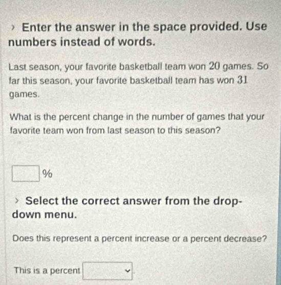 Enter the answer in the space provided. Use 
numbers instead of words. 
Last season, your favorite basketball team won 20 games. So 
far this season, your favorite basketball team has won 31
games. 
What is the percent change in the number of games that your 
favorite team won from last season to this season?
□ %
Select the correct answer from the drop- 
down menu. 
Does this represent a percent increase or a percent decrease? 
This is a percent □.