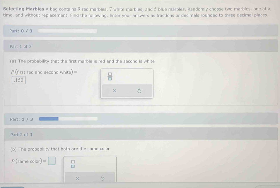 Selecting Marbles A bag contains 9 red marbles, 7 white marbles, and 5 blue marbles. Randomly choose two marbles, one at a 
time, and without replacement. Find the following. Enter your answers as fractions or decimals rounded to three decimal places. 
Part: 0 / 3
Part 1 of 3 
(a) The probability that the first marble is red and the second is white
P(first red and second white)=  □ /□  . 150
× 
Part: 1 / 3
Part 2 of 3 
(b) The probability that both are the same color
P(sam e color) =□  □ /□  
×
