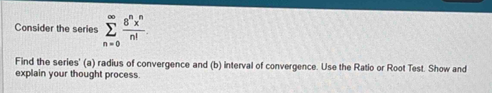 Consider the series sumlimits _(n=0)^(∈fty) 8^nx^n/n! . 
Find the series' (a) radius of convergence and (b) interval of convergence. Use the Ratio or Root Test. Show and 
explain your thought process.