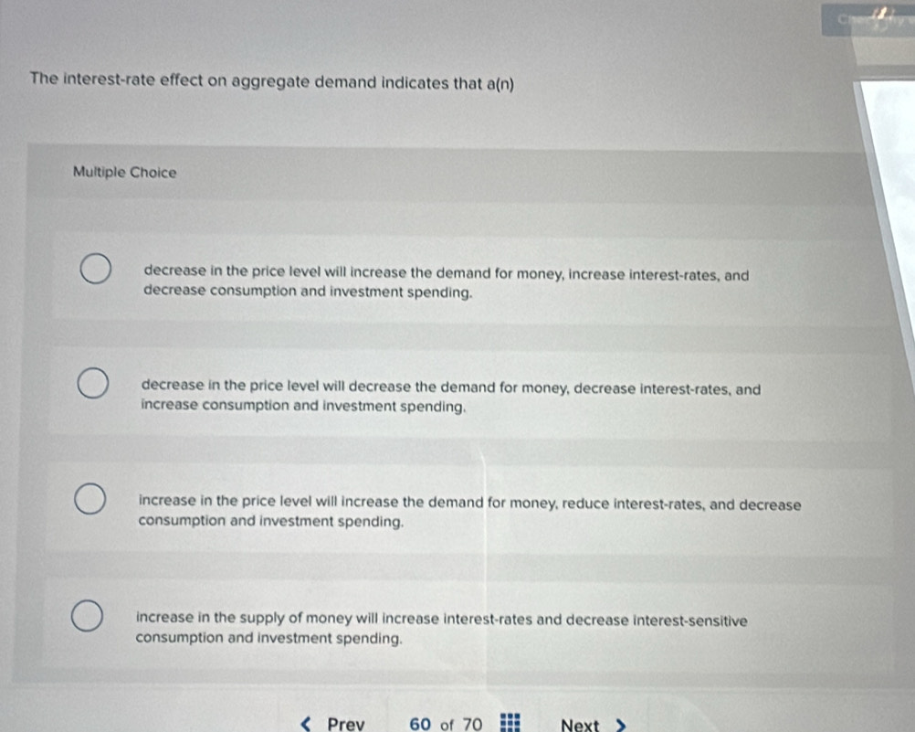 The interest-rate effect on aggregate demand indicates that a(n)
Multiple Choice
decrease in the price level will increase the demand for money, increase interest-rates, and
decrease consumption and investment spending.
decrease in the price level will decrease the demand for money, decrease interest-rates, and
increase consumption and investment spending.
increase in the price level will increase the demand for money, reduce interest-rates, and decrease
consumption and investment spending.
increase in the supply of money will increase interest-rates and decrease interest-sensitive
consumption and investment spending.
Prev 60 of 70 Next
